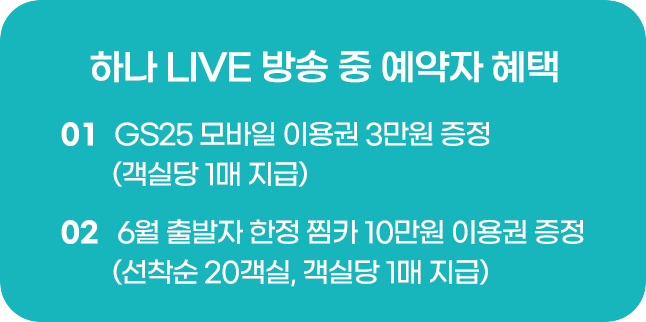 하나 LIVE 방송 중 예약자 혜택 01 객실당 3만원 GS25 모바일 이용권 증정​ 02 6월 출발자 한정 찜카 10만원 이용권 증정 (선착순 20명, 예약 1건당 1매 지급)