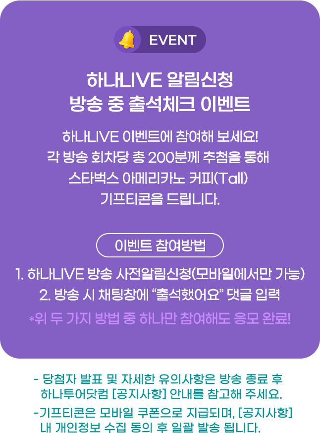 알림신청+방송 중 출석체크 이벤트 하나LIVE 방송 사전 알림신청 후, 방송 중 '출석체크'댓글을 남겨 주신 고객 분들께 댓글 선착순 200명 스타벅스 아메리카노 커피쿠폰 1잔 기프티콘을 지급해 드립니다. 경품 발송은 모바일 쿠폰으로 지급되며, 당첨 사실 고지 후 일괄 발송됩니다. 자세한 유의사항은 방송 종료 후 하나투어닷컴 안내를 참고해주세요.